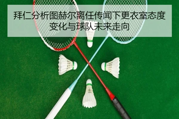 拜仁分析图赫尔离任传闻下更衣室态度变化与球队未来走向