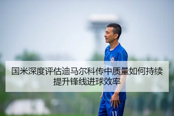 国米深度评估迪马尔科传中质量如何持续提升锋线进球效率