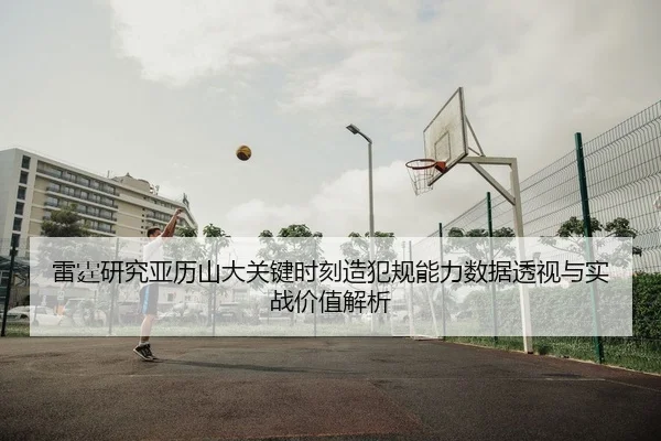 雷霆研究亚历山大关键时刻造犯规能力数据透视与实战价值解析
