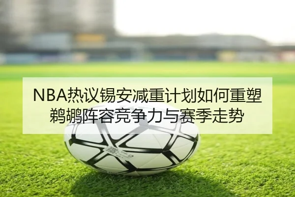 NBA热议锡安减重计划如何重塑鹈鹕阵容竞争力与赛季走势