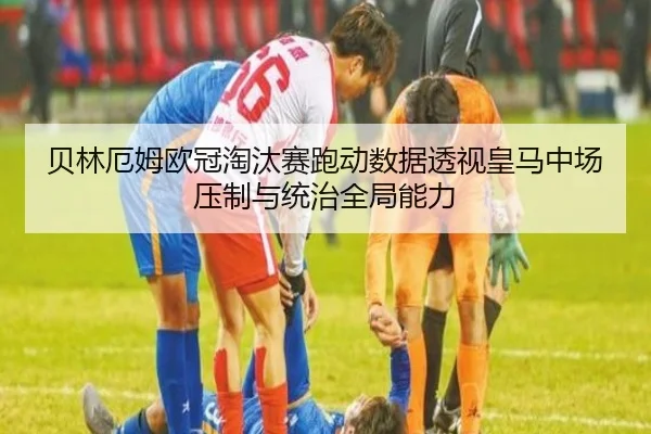 贝林厄姆欧冠淘汰赛跑动数据透视皇马中场压制与统治全局能力